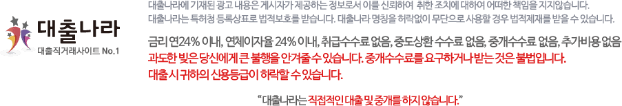 대출나라 - 대출나라에 기재된 광고 내용은 게시자가 제공하는 정보로서 이를 신뢰하여 취한 조치에 대하여 어떠한 책임을 지지않습니다. 대출나라는 특허청 등록상표로 법적보호를 받습니다. 대출나라 명칭을 허락없이 무단으로 사용할 경우 법적제재를 받을 수 있습니다. 금리 연 24%이내, 연체이자율 24% 이내, 취급수수료 없음, 중도상환 수수료 없음, 중개수수료 없음, 추가비용 없음 과도한 빚은 당신에게 큰 불행을 안겨줄 수 있습니다. 중개수수료를 요구하거나 받는 것은 불법입니다. 대출나라는 직접적인 대출 및 중개를 하지 않습니다.